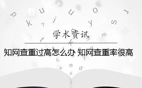 知網查重過高怎么辦？ 知網查重率很高怎么辦