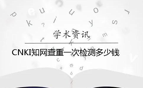 CNKI知網(wǎng)查重一次檢測(cè)多少錢